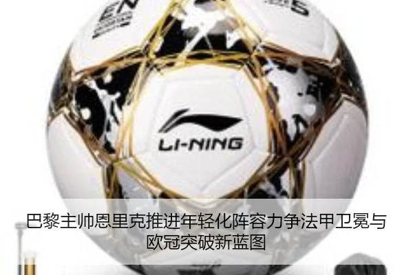 巴黎主帅恩里克推进年轻化阵容力争法甲卫冕与欧冠突破新蓝图